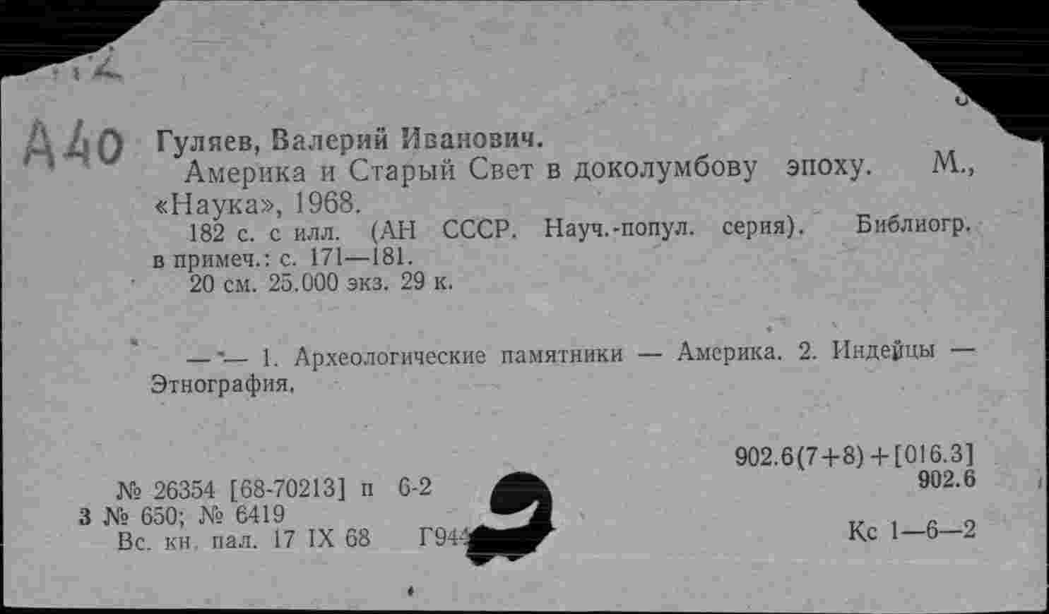 ﻿А А Гуляев, Валерий Иванович.
Америка и Старый Свет в доколумбову эпоху. М., «Наука», 1968.
182 с. с илл. (АН СССР. Науч.-попул. серия). Библиогр. в примеч.: с. 171—181.
20 см. 25.000 экз. 29 к.
_____-— 1. Археологические памятники — Америка. 2. Индейцы Этнография.
№ 26354 [68-70213] п
3 № 650; № 6419
Вс. кн. пал. 17 IX 68
902.6(7+8)+ [016.3]
902.6
Кс 1—6—2